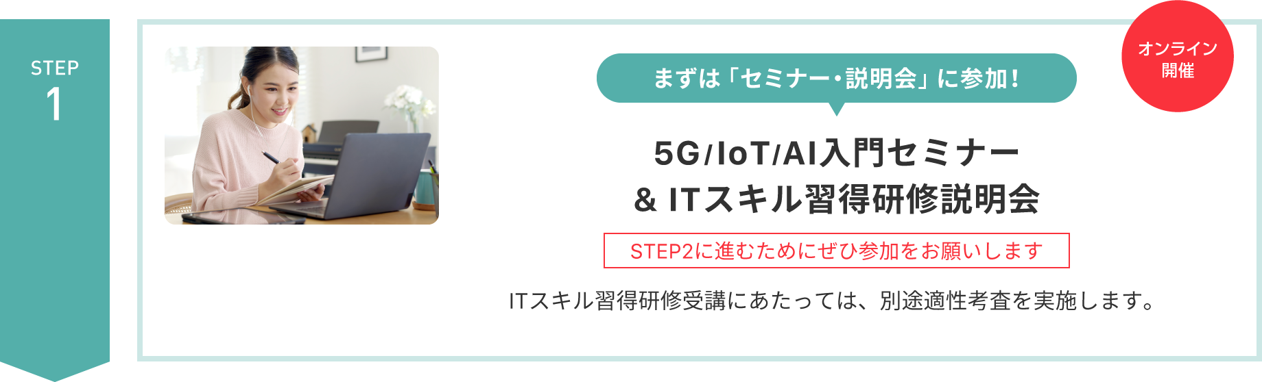 【STEP 1】まずは「セミナー・説明会」に参加！〈オンライン開催〉5G/IoT/AI入門セミナー & ITスキル習得研修説明会（STEP2に進むためにぜひ参加をお願いします）ITスキル習得研修受講にあたっては、別途適性考査を実施します。